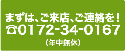 まずはご来店、ご連絡を!TEL.0172-34-0167(年中無休)